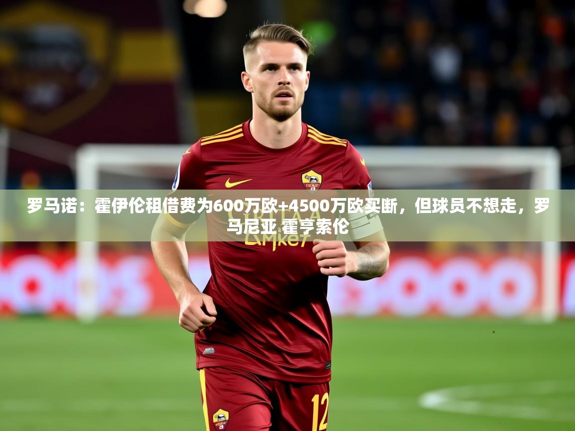 2025华体会体育平台靠谱吗罗马诺：霍伊伦租借费为600万欧+4500万欧买断，但球员不想走，罗马尼亚 霍亨索伦