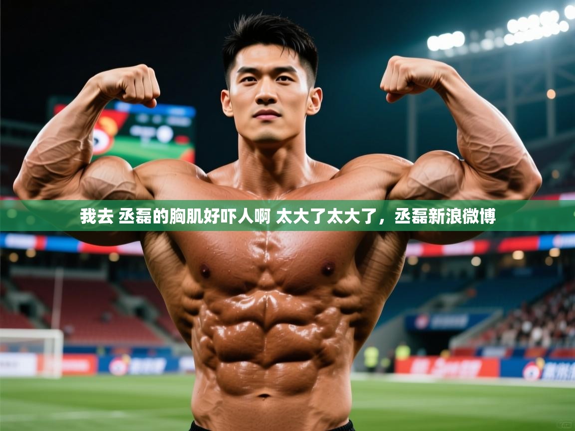 2025华体会登录网址我去 丞磊的胸肌好吓人啊 太大了太大了,丞磊新浪微博 第1张