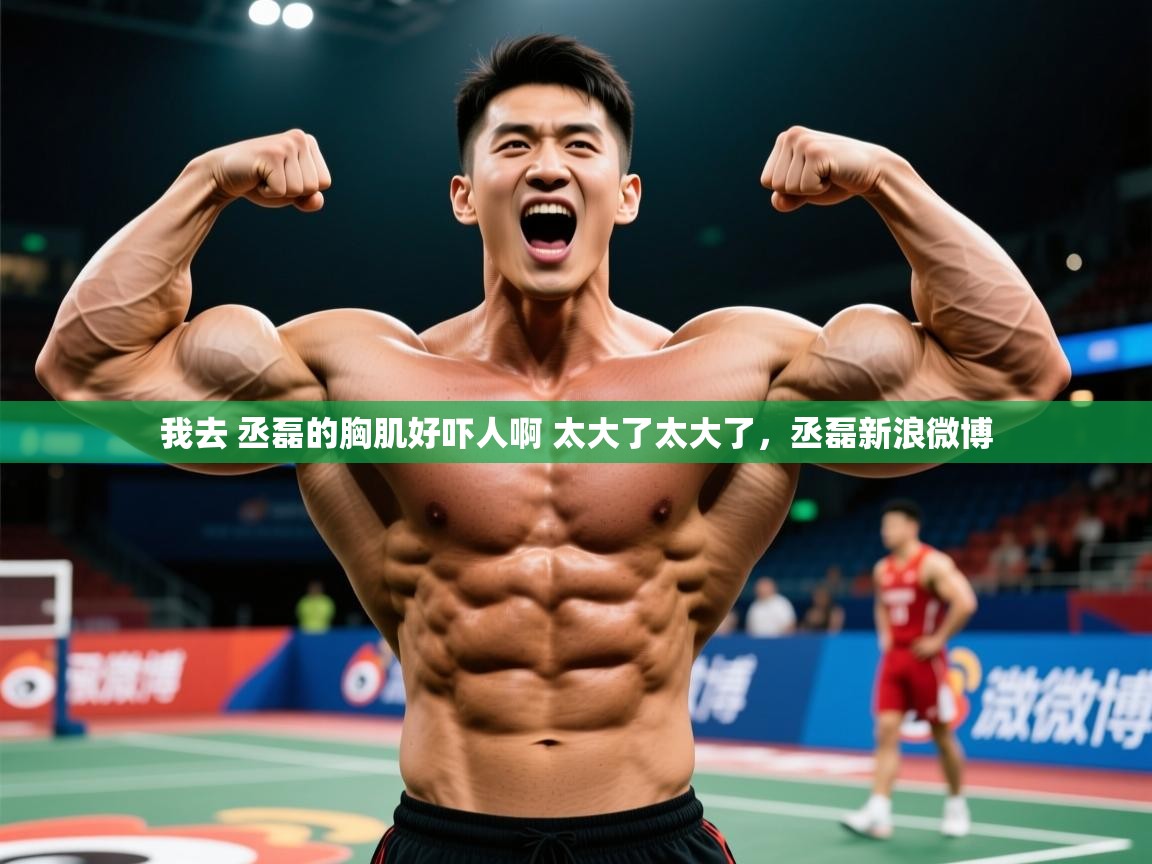 2025华体会登录网址我去 丞磊的胸肌好吓人啊 太大了太大了,丞磊新浪微博 第2张