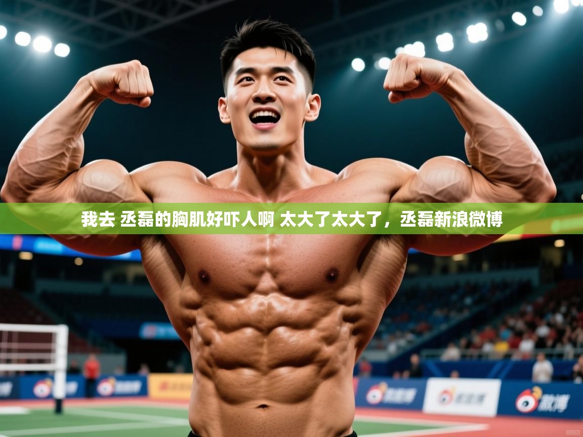 2025华体会登录网址我去 丞磊的胸肌好吓人啊 太大了太大了,丞磊新浪微博 第3张