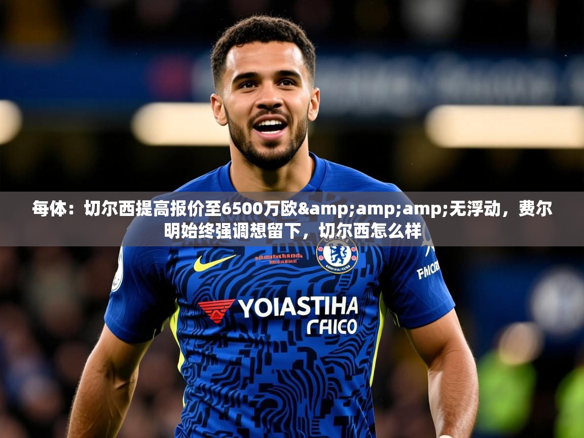2025华体会登录网址每体：切尔西提高报价至6500万欧&amp;amp;无浮动，费尔明始终强调想留下，切尔西怎么样  第1张