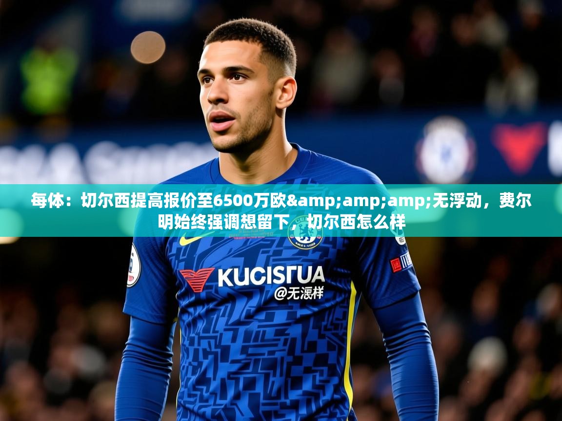 2025华体会登录网址每体：切尔西提高报价至6500万欧&amp;amp;无浮动，费尔明始终强调想留下，切尔西怎么样  第2张