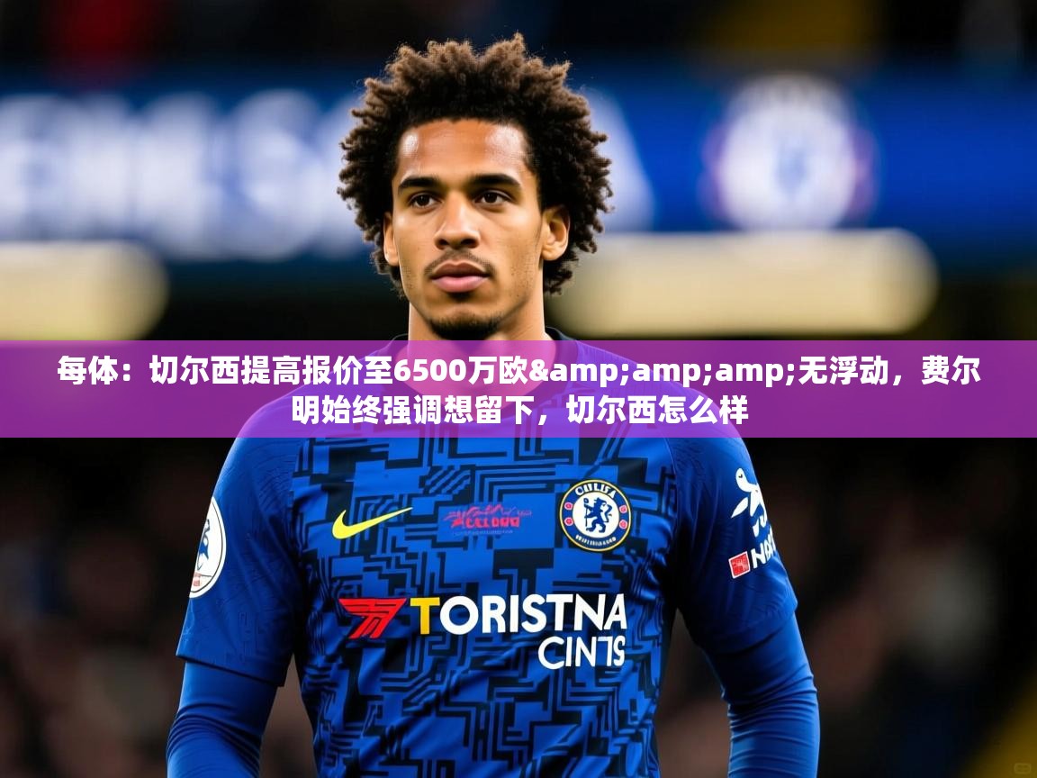 2025华体会登录网址每体：切尔西提高报价至6500万欧&amp;amp;无浮动，费尔明始终强调想留下，切尔西怎么样  第3张
