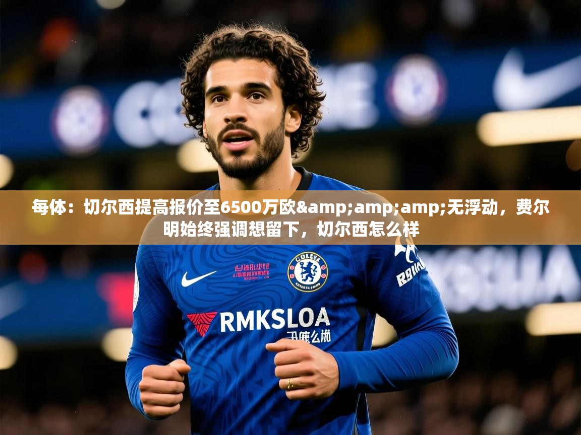 2025华体会登录网址每体：切尔西提高报价至6500万欧&amp;amp;无浮动，费尔明始终强调想留下，切尔西怎么样  第4张