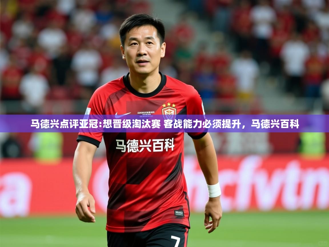 2025华会体育app下载马德兴点评亚冠:想晋级淘汰赛 客战能力必须提升，马德兴百科