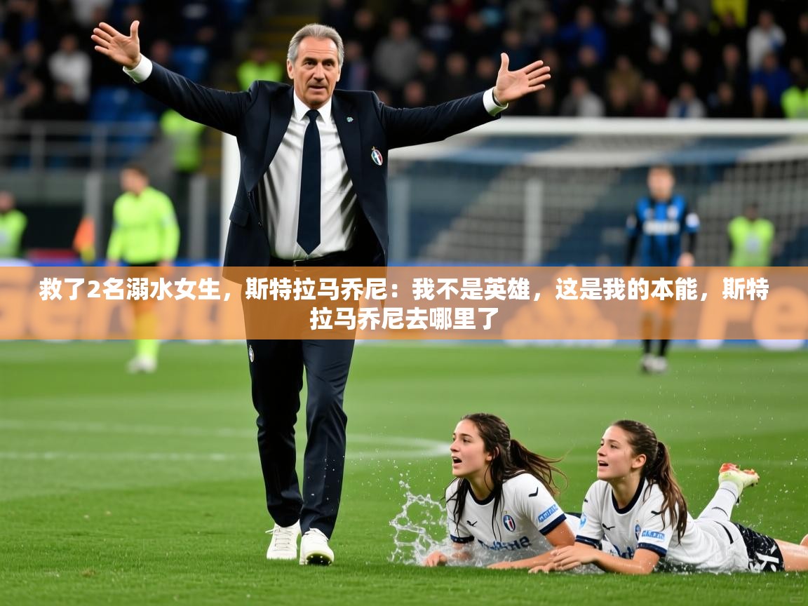 2025华体会体育app救了2名溺水女生，斯特拉马乔尼：我不是英雄，这是我的本能，斯特拉马乔尼去哪里了