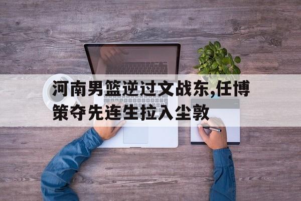 华体会体育登录-河南男篮逆过文战东,任博策夺先连生拉入尘敦