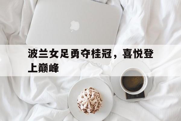 关于波兰女足勇夺桂冠，喜悦登上巅峰的信息